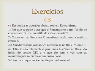 
 Responda as questões abaixo sobre o Romantismo:
1) Por que se pode dizer que o Romantismo é um “estilo de
época traduzido num estilo de vida e de arte”?
2) Como se manifesta no Romantismo a dicotomia razão x
emoção?
3) O medievalismo romântico mostrou-se no Brasil? Como?
4) Delineie suscintamente o panorama histórico no Brasil do
início do século XIX e o que ele tem a ver com as
manifestações românticas em nosso país?
5) Descreva o que você entende por indianismo?
Exercícios
 