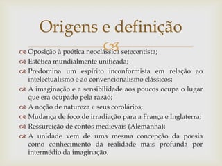  Oposição à poética neoclássica setecentista;
 Estética mundialmente unificada;
 Predomina um espírito inconformista em relação ao
intelectualismo e ao convencionalismo clássicos;
 A imaginação e a sensibilidade aos poucos ocupa o lugar
que era ocupado pela razão;
 A noção de natureza e seus corolários;
 Mudança de foco de irradiação para a França e Inglaterra;
 Ressureição de contos medievais (Alemanha);
 A unidade vem de uma mesma concepção da poesia
como conhecimento da realidade mais profunda por
intermédio da imaginação.
Origens e definição
 