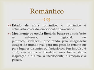
 Estado de alma romântico: o romântico é
entusiasta, colorido, emocional e apaixonado.
 Movimento ou escola literária: busca-se a satisfação
na natureza, no regional, no
pitoresco, selvagem, procurando pela imaginação
escapar do mundo real para um passado remoto ou
para lugares distantes ou fantasiosos. Seu impulso é
a fé, sua norma a liberdade, suas fontes são a
inspiração e a alma, o inconsciente, a emoção e a
paixão.
Romântico
 