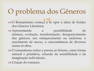  O Romantismo começa a se opor a ideia de fixidez
dos Gêneros Literários;
 Apresentando a possibilidade de
mistura, evolução, transformação, desaparecimento
dos gêneros, seu enriquecimento ou esclerose, o
nascimento de novos, a concomitância de diversos
numa só obra;
 O romantismo reduz a poesia ao lirismo, como forma
natural e primitiva, oriunda da sensibilidade e da
imaginação individuais;
 Criação do romance.
O problema dos Gêneros
 