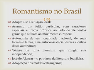  Adaptou-se à situação local;
 Assumiu um feitio particular, com caracteres
especiais e traços próprios ao lado de elementos
gerais que o filiam ao movimento europeu;
 Autonomia de sua tonalidade nacional, de suas
formas e temas, e na autoconsciência técnica e crítica
dessa autonomia;
 Gênese de uma literatura que atingia sua
independência;
 José de Alencar – o patriarca da literatura brasileira.
 Adaptação dos moldes estrangeiros;
Romantismo no Brasil
 