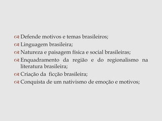  Defende motivos e temas brasileiros;
 Linguagem brasileira;
 Natureza e paisagem física e social brasileiras;
 Enquadramento da região e do regionalismo na
literatura brasileira;
 Criação da ficção brasileira;
 Conquista de um nativismo de emoção e motivos;
 