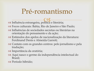  Influência estrangeira, política e literária;
 Focos culturais: Bahia, Rio de Janeiro e São Paulo;
 Influências de sociedades secretas ou literárias na
orientação do pensamento e da ação;
 Estímulos dos apelos de nacionalização da literatura:
Ferdinand Denis e Almeida Garrett;
 Contato com os grandes centros: pelo jornalismo e pela
tradução;
 Importância da oratória;
 Aqui nasce o germe da independência intelectual do
Brasil;
 Período híbrido;
Pré-romantismo
 