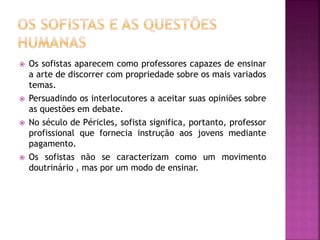  Os sofistas aparecem como professores capazes de ensinar
a arte de discorrer com propriedade sobre os mais variados
temas.
 Persuadindo os interlocutores a aceitar suas opiniões sobre
as questões em debate.
 No século de Péricles, sofista significa, portanto, professor
profissional que fornecia instrução aos jovens mediante
pagamento.
 Os sofistas não se caracterizam como um movimento
doutrinário , mas por um modo de ensinar.
 