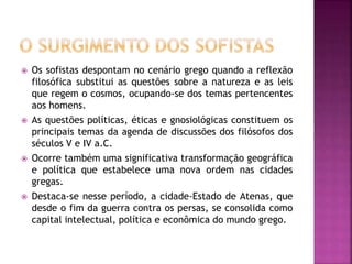  Os sofistas despontam no cenário grego quando a reflexão
filosófica substitui as questões sobre a natureza e as leis
que regem o cosmos, ocupando-se dos temas pertencentes
aos homens.
 As questões políticas, éticas e gnosiológicas constituem os
principais temas da agenda de discussões dos filósofos dos
séculos V e IV a.C.
 Ocorre também uma significativa transformação geográfica
e política que estabelece uma nova ordem nas cidades
gregas.
 Destaca-se nesse período, a cidade-Estado de Atenas, que
desde o fim da guerra contra os persas, se consolida como
capital intelectual, política e econômica do mundo grego.
 