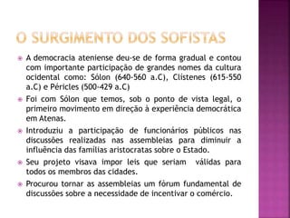  A democracia ateniense deu-se de forma gradual e contou
com importante participação de grandes nomes da cultura
ocidental como: Sólon (640-560 a.C), Clístenes (615-550
a.C) e Péricles (500-429 a.C)
 Foi com Sólon que temos, sob o ponto de vista legal, o
primeiro movimento em direção à experiência democrática
em Atenas.
 Introduziu a participação de funcionários públicos nas
discussões realizadas nas assembleias para diminuir a
influência das famílias aristocratas sobre o Estado.
 Seu projeto visava impor leis que seriam válidas para
todos os membros das cidades.
 Procurou tornar as assembleias um fórum fundamental de
discussões sobre a necessidade de incentivar o comércio.
 