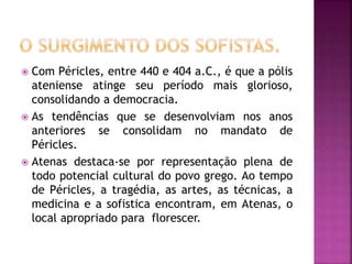  Com Péricles, entre 440 e 404 a.C., é que a pólis
ateniense atinge seu período mais glorioso,
consolidando a democracia.
 As tendências que se desenvolviam nos anos
anteriores se consolidam no mandato de
Péricles.
 Atenas destaca-se por representação plena de
todo potencial cultural do povo grego. Ao tempo
de Péricles, a tragédia, as artes, as técnicas, a
medicina e a sofistica encontram, em Atenas, o
local apropriado para florescer.
 