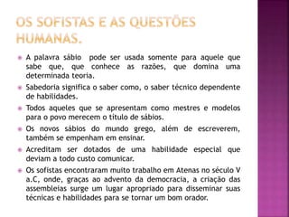  A palavra sábio pode ser usada somente para aquele que
sabe que, que conhece as razões, que domina uma
determinada teoria.
 Sabedoria significa o saber como, o saber técnico dependente
de habilidades.
 Todos aqueles que se apresentam como mestres e modelos
para o povo merecem o título de sábios.
 Os novos sábios do mundo grego, além de escreverem,
também se empenham em ensinar.
 Acreditam ser dotados de uma habilidade especial que
deviam a todo custo comunicar.
 Os sofistas encontraram muito trabalho em Atenas no século V
a.C, onde, graças ao advento da democracia, a criação das
assembleias surge um lugar apropriado para disseminar suas
técnicas e habilidades para se tornar um bom orador.
 