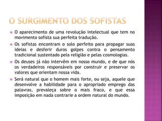  O aparecimento de uma revolução intelectual que tem no
movimento sofista sua perfeita tradução.
 Os sofistas encontram o solo perfeito para propagar suas
ideias e desferir duros golpes contra o pensamento
tradicional sustentado pela religião e pelas cosmologias.
 Os deuses já não intervêm em nosso mundo, e de que nós
os verdadeiros responsáveis por construir e preservar os
valores que orientam nossa vida.
 Será natural que o homem mais forte, ou seja, aquele que
desenvolve a habilidade para o apropriado emprego das
palavras, prevaleça sobre o mais fraco, e que essa
imposição em nada contrarie a ordem natural do mundo.
 
