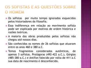  Os sofistas por muito tempo ignorados esquecidos
pelos historiadores da filosofia.
 Essa indiferença em relação ao movimento sofista
pode ser explicada por motivos de ordem histórica e
razões teóricas.
 A maioria das obras produzidas pelos sofistas não
chegou até nossos dias.
 São conhecidos os nomes de 26 sofistas que atuaram
entre os anos 460 e 380 a.C.
 Temos fragmentos considerados autênticos, de
apenas 3 sofistas. Protágoras (492-422 a.C.), Górgias
(485-380 a.C.) e Antífon falecido por volta de 411 a.C
sua data de nascimento é desconhecido.
 