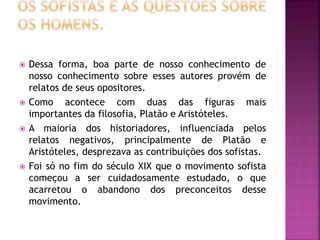  Dessa forma, boa parte de nosso conhecimento de
nosso conhecimento sobre esses autores provém de
relatos de seus opositores.
 Como acontece com duas das figuras mais
importantes da filosofia, Platão e Aristóteles.
 A maioria dos historiadores, influenciada pelos
relatos negativos, principalmente de Platão e
Aristóteles, desprezava as contribuições dos sofistas.
 Foi só no fim do século XIX que o movimento sofista
começou a ser cuidadosamente estudado, o que
acarretou o abandono dos preconceitos desse
movimento.
 