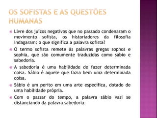  Livre dos juízos negativos que no passado condenaram o
movimento sofista, os historiadores da filosofia
indagaram: o que significa a palavra sofista?
 O termo sofista remete às palavras gregas sophos e
sophia, que são comumente traduzidas como sábio e
sabedoria.
 A sabedoria é uma habilidade de fazer determinada
coisa. Sábio é aquele que fazia bem uma determinada
coisa.
 Sábio é um perito em uma arte específica, dotado de
uma habilidade própria.
 Com o passar do tempo, a palavra sábio vasi se
distanciando da palavra sabedoria.
 