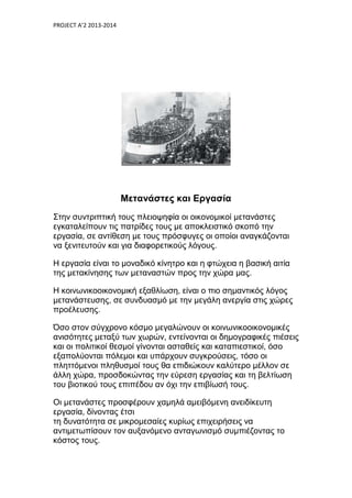 PROJECT A’2 2013-2014
Μετανάστες και Εργασία
Στην συντριπτική τους πλειοψηφία οι οικονομικοί μετανάστες
εγκαταλείπουν τις πατρίδες τους με αποκλειστικό σκοπό την
εργασία, σε αντίθεση με τους πρόσφυγες οι οποίοι αναγκάζονται
να ξενιτευτούν και για διαφορετικούς λόγους.
Η εργασία είναι το μοναδικό κίνητρο και η φτώχεια η βασική αιτία
της μετακίνησης των μεταναστών προς την χώρα μας.
Η κοινωνικοοικονομική εξαθλίωση, είναι ο πιο σημαντικός λόγος
μετανάστευσης, σε συνδυασμό µε την μεγάλη ανεργία στις χώρες
προέλευσης.
Όσο στον σύγχρονο κόσμο μεγαλώνουν οι κοινωνικοοικονομικές
ανισότητες μεταξύ των χωρών, εντείνονται οι δημογραφικές πιέσεις
και οι πολιτικοί θεσμοί γίνονται ασταθείς και καταπιεστικοί, όσο
εξαπολύονται πόλεμοι και υπάρχουν συγκρούσεις, τόσο οι
πληττόμενοι πληθυσμοί τους θα επιδιώκουν καλύτερο μέλλον σε
άλλη χώρα, προσδοκώντας την εύρεση εργασίας και τη βελτίωση
του βιοτικού τους επιπέδου αν όχι την επιβίωσή τους.
Οι μετανάστες προσφέρουν χαμηλά αμειβόμενη ανειδίκευτη
εργασία, δίνοντας έτσι
τη δυνατότητα σε µικροµεσαίες κυρίως επιχειρήσεις να
αντιµετωπίσουν τον αυξανόμενο ανταγωνισμό συμπιέζοντας το
κόστος τους.
 