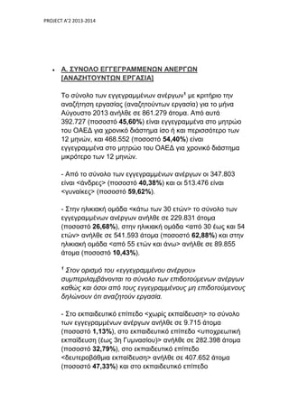 PROJECT A’2 2013-2014
 Α. ΣΥΝΟΛΟ ΕΓΓΕΓΡΑΜΜΕΝΩΝ ΑΝΕΡΓΩΝ
[ΑΝΑΖΗΤΟΥΝΤΩΝ ΕΡΓΑΣΙΑ]
Το σύνολο των εγγεγραμμένων ανέργων1
με κριτήριο την
αναζήτηση εργασίας (αναζητούντων εργασία) για το μήνα
Αύγουστο 2013 ανήλθε σε 861.279 άτομα. Από αυτά
392.727 (ποσοστό 45,60%) είναι εγγεγραμμένα στο μητρώο
του ΟΑΕΔ για χρονικό διάστημα ίσο ή και περισσότερο των
12 μηνών, και 468.552 (ποσοστό 54,40%) είναι
εγγεγραμμένα στο μητρώο του ΟΑΕΔ για χρονικό διάστημα
μικρότερο των 12 μηνών.
- Από το σύνολο των εγγεγραμμένων ανέργων οι 347.803
είναι <άνδρες> (ποσοστό 40,38%) και οι 513.476 είναι
<γυναίκες> (ποσοστό 59,62%).
- Στην ηλικιακή ομάδα <κάτω των 30 ετών> το σύνολο των
εγγεγραμμένων ανέργων ανήλθε σε 229.831 άτομα
(ποσοστό 26,68%), στην ηλικιακή ομάδα <από 30 έως και 54
ετών> ανήλθε σε 541.593 άτομα (ποσοστό 62,88%) και στην
ηλικιακή ομάδα <από 55 ετών και άνω> ανήλθε σε 89.855
άτομα (ποσοστό 10,43%).
1
Στον ορισμό του «εγγεγραμμένου ανέργου»
συμπεριλαμβάνονται το σύνολο των επιδοτούμενων ανέργων
καθώς και όσοι από τους εγγεγραμμένους μη επιδοτούμενους
δηλώνουν ότι αναζητούν εργασία.
- Στο εκπαιδευτικό επίπεδο <χωρίς εκπαίδευση> το σύνολο
των εγγεγραμμένων ανέργων ανήλθε σε 9.715 άτομα
(ποσοστό 1,13%), στο εκπαιδευτικό επίπεδο <υποχρεωτική
εκπαίδευση (έως 3η Γυμνασίου)> ανήλθε σε 282.398 άτομα
(ποσοστό 32,79%), στο εκπαιδευτικό επίπεδο
<δευτεροβάθμια εκπαίδευση> ανήλθε σε 407.652 άτομα
(ποσοστό 47,33%) και στο εκπαιδευτικό επίπεδο
 