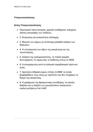 PROJECT A’2 2013-2014
Υπογεννητικότητας
Αιτίες Υπογεννητικότητας
 Οικονομικοί λόγοι (ανεργία, χαμηλά εισοδήματα, αυξημένο
κόστος ανατροφής των παιδιών).
 2. Εκτρώσεις και ανικανότητα σύλληψης.
 3. Μείωση των γάμων με αντίστοιχη ραγδαία αύξηση των
διαζυγίων.
 4. Η υπονόμευση των αξίων της οικογένειας και της
τεκνοποίησης.
 5. Αύξηση της εγκληματικότητας, τα πολλά τροχαία
δυστυχήματα, τα ναρκωτικά, οι ασθένειες όπως το AIDS.
 6. Η απομάκρυνση από τα ελληνικά παραδοσιακά πρότυπα
ζωής.
 7. Αρνητική επίδραση έχουν επίσης τα ΜΜΕ τα οποία
βομβαρδίζουν τους νέους με πρότυπα που δεν στηρίζουν το
θεσμό της οικογένειας.
 8. Η χαλάρωση της θρησκευτικής συνείδησης, το εύκολο
διαζύγιο και η αύξηση των μονογονεϊκών οικογενειών -
κυρίως μητέρα με ένα παιδί
 