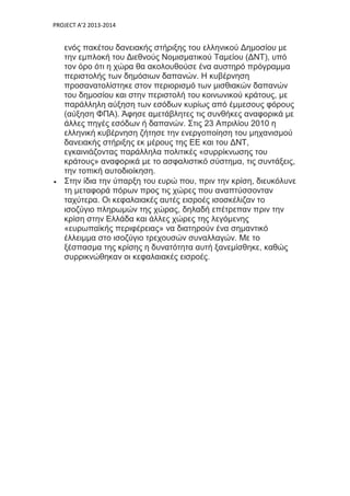 PROJECT A’2 2013-2014
ενός πακέτου δανειακής στήριξης του ελληνικού Δημοσίου με
την εμπλοκή του Διεθνούς Νομισματικού Ταμείου (ΔΝΤ), υπό
τον όρο ότι η χώρα θα ακολουθούσε ένα αυστηρό πρόγραμμα
περιστολής των δημόσιων δαπανών. Η κυβέρνηση
προσανατολίστηκε στον περιορισμό των μισθιακών δαπανών
του δημοσίου και στην περιστολή του κοινωνικού κράτους, με
παράλληλη αύξηση των εσόδων κυρίως από έμμεσους φόρους
(αύξηση ΦΠΑ). Άφησε αμετάβλητες τις συνθήκες αναφορικά με
άλλες πηγές εσόδων ή δαπανών. Στις 23 Απριλίου 2010 η
ελληνική κυβέρνηση ζήτησε την ενεργοποίηση του μηχανισμού
δανειακής στήριξης εκ μέρους της ΕΕ και του ΔΝΤ,
εγκαινιάζοντας παράλληλα πολιτικές «συρρίκνωσης του
κράτους» αναφορικά με το ασφαλιστικό σύστημα, τις συντάξεις,
την τοπική αυτοδιοίκηση.
 Στην ίδια την ύπαρξη του ευρώ που, πριν την κρίση, διευκόλυνε
τη μεταφορά πόρων προς τις χώρες που αναπτύσσονταν
ταχύτερα. Οι κεφαλαιακές αυτές εισροές ισοσκέλιζαν το
ισοζύγιο πληρωμών της χώρας, δηλαδή επέτρεπαν πριν την
κρίση στην Ελλάδα και άλλες χώρες της λεγόμενης
«ευρωπαϊκής περιφέρειας» να διατηρούν ένα σημαντικό
έλλειμμα στο ισοζύγιο τρεχουσών συναλλαγών. Με το
ξέσπασμα της κρίσης η δυνατότητα αυτή ξανεμίσθηκε, καθώς
συρρικνώθηκαν οι κεφαλαιακές εισροές.
 