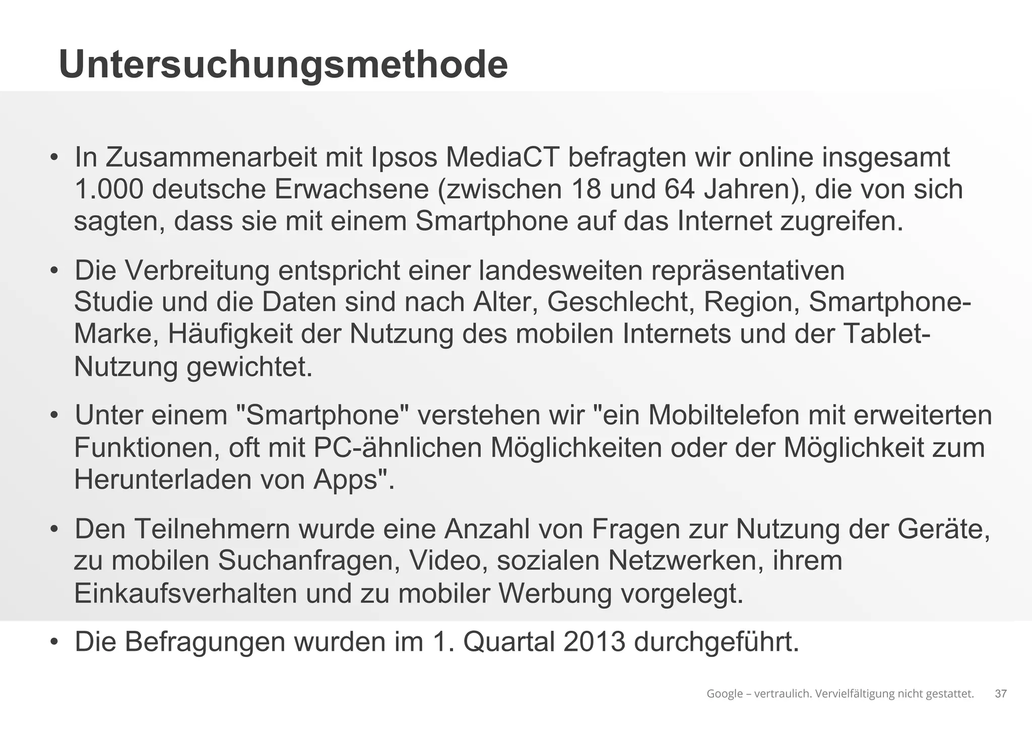 Google – vertraulich. Vervielfältigung nicht gestattet.
Untersuchungsmethode
•  In Zusammenarbeit mit Ipsos MediaCT befragten wir online insgesamt
1.000 deutsche Erwachsene (zwischen 18 und 64 Jahren), die von sich
sagten, dass sie mit einem Smartphone auf das Internet zugreifen.
•  Die Verbreitung entspricht einer landesweiten repräsentativen
Studie und die Daten sind nach Alter, Geschlecht, Region, Smartphone-
Marke, Häufigkeit der Nutzung des mobilen Internets und der Tablet-
Nutzung gewichtet.
•  Unter einem "Smartphone" verstehen wir "ein Mobiltelefon mit erweiterten
Funktionen, oft mit PC-ähnlichen Möglichkeiten oder der Möglichkeit zum
Herunterladen von Apps".
•  Den Teilnehmern wurde eine Anzahl von Fragen zur Nutzung der Geräte,
zu mobilen Suchanfragen, Video, sozialen Netzwerken, ihrem
Einkaufsverhalten und zu mobiler Werbung vorgelegt.
•  Die Befragungen wurden im 1. Quartal 2013 durchgeführt.
37
 