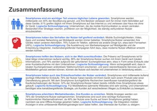 Google – vertraulich. Vervielfältigung nicht gestattet.
Zusammenfassung
2
Smartphones sind ein wichtiger Teil unseres täglichen Lebens geworden. Smartphones werden
mittlerweile von 40% der Bevölkerung genutzt, und ihre Besitzer verlassen sich für immer mehr Aktivitäten auf
diese Geräte. 61% greifen täglich mit ihrem Smartphone auf das Internet zu und verlassen das Haus nie ohne
ihr Gerät. Logische Schlussfolgerung: Unternehmen, die die mobile Kommunikation zu einem zentralen
Bestandteil ihrer Strategie machen, profitieren von der Möglichkeit, die ständig verbundenen Nutzer
einzubeziehen.
Smartphones haben das Verhalten der Nutzer tief greifend verändert. Mobile Suchmöglichkeiten, Video,
Apps und soziales Networking per Mobilgerät werden immer beliebter. Smartphone-Nutzer verwenden ihre
Geräte neben anderen Aktivitäten, 76% nutzen ihr Telefon, während sie andere Dinge tun, etwa beim Fernsehen
(49%). Logische Schlussfolgerung: Die Ausdehnung von Werbekampagnen auf Mobilgeräte und die
Entwicklung integrierter, medienübergreifender Kampagnen führt dazu, dass moderne Nutzer effektiver erreicht
werden können.
Smartphones helfen den Nutzern, sich in der Welt zurechtzufinden. Die Präsenz auf Smartphones ist für
lokal tätige Unternehmen äußerst wichtig. 88% der Smartphone-Nutzer suchen mit ihrem Gerät nach lokalen
Informationen, und 78% werden aufgrund der gefundenen Suchergebnisse aktiv, etwa in Form eines Einkaufs oder
einer Kontaktaufnahme mit dem Unternehmen. Logische Schlussfolgerung: Wenn sichergestellt wird, dass in
lokalen Suchergebnissen anklickbare Telefonnummern erscheinen, und wenn standortbasierte Services auf dem
Mobiltelefon genutzt werden können, können die Nutzer sich leichter mit Unternehmen in Verbindung setzen.
Smartphones haben auch das Einkaufsverhalten der Nutzer verändert. Smartphones sind mittlerweile äußerst
wichtige Hilfsmittel für Einkäufe; 76% der Nutzer haben bereits mit ihrem Gerät nach einem Produkt oder einer
Dienstleistung gesucht. Mit dem Smartphone durchgeführte Recherchen beeinflussen kanalübergreifend die
Kaufentscheidungen der Nutzer. 32% der Smartphone-Nutzer haben bereits mithilfe ihres Smartphones etwas
gekauft. Logische Schlussfolgerung: Für Mobiltelefone optimierte Websites sind sehr wichtig, und Unternehmen
benötigen eine kanalübergreifende Strategie, um Kunden auf verschiedenen Wegen zu Einkäufen zu bewegen.
Smartphones erleichtern Werbetreibenden, ihre Kunden zu erreichen. Mobile Anzeigen werden von
76% der Smartphone-Nutzer wahrgenommen. Smartphones sind auch eine wichtige Komponente
herkömmlicher Werbemaßnahmen, da 49% der Nutzer eine Suche auf ihrem Smartphone getätigt haben,
nachdem sie eine Offline-Anzeige gesehen hatten. Logische Schlussfolgerung: Die Integration mobiler
Anzeigen in eine umfassende Marketingstrategie kann dabei helfen, das Interesse der Kunden zu steigern.
 