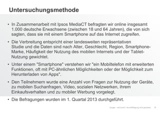 Google – vertraulich. Vervielfältigung nicht gestattet.
Untersuchungsmethode
•  In Zusammenarbeit mit Ipsos MediaCT befragten wir online insgesamt
1.000 deutsche Erwachsene (zwischen 18 und 64 Jahren), die von sich
sagten, dass sie mit einem Smartphone auf das Internet zugreifen.
•  Die Verbreitung entspricht einer landesweiten repräsentativen
Studie und die Daten sind nach Alter, Geschlecht, Region, Smartphone-
Marke, Häufigkeit der Nutzung des mobilen Internets und der Tablet-
Nutzung gewichtet.
•  Unter einem "Smartphone" verstehen wir "ein Mobiltelefon mit erweiterten
Funktionen, oft mit PC-ähnlichen Möglichkeiten oder der Möglichkeit zum
Herunterladen von Apps".
•  Den Teilnehmern wurde eine Anzahl von Fragen zur Nutzung der Geräte,
zu mobilen Suchanfragen, Video, sozialen Netzwerken, ihrem
Einkaufsverhalten und zu mobiler Werbung vorgelegt.
•  Die Befragungen wurden im 1. Quartal 2013 durchgeführt.
37
 