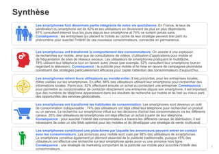 Synthèse
Les smartphones font désormais partie intégrante de notre vie quotidienne. En France, le taux de
pénétration du smartphone est de 42% et ses utilisateurs en deviennent de plus en plus dépendants.
61% consultent Internet tous les jours depuis leur smartphone et 74% ne sortent jamais sans.
Conséquence : les entreprises qui placent le mobile au centre de leur stratégie peuvent tirer parti du
phénomène pour susciter l'intérêt de ces nouveaux consommateurs, connectés en permanence.
Les smartphones ont transformé le comportement des consommateurs. On assiste à une explosion
de recherches sur mobile, ainsi que de consultations de vidéos, d'utilisation d'applications pour mobile et
de fréquentation de sites de réseaux sociaux. Les utilisateurs de smartphones pratiquent le multitâche.
78% utilisent leur téléphone tout en faisant autre chose (par exemple, 52% consultent leur smartphone tout en
regardant la télévision). Conséquence : la publicité pour mobile et la mise en œuvre de campagnes plurimédia
constituent des stratégies particulièrement efficaces pour capter l'attention des consommateurs d'aujourd'hui.
Les smartphones relient leurs utilisateurs au monde entier. Il est primordial, pour les entreprises locales,
d'être visibles sur les smartphones. En effet, 88% des utilisateurs utilisent leur smartphone pour rechercher des
informations locales. Parmi eux, 82% effectuent ensuite un achat ou contactent une entreprise. Conséquence :
pour permettre au consommateur de contacter directement une entreprise depuis son smartphone, il est important
que des numéros de téléphone apparaissent dans les résultats de recherche sur mobile et de tirer au mieux parti
des opportunités des services géolocalisés.
Les smartphones ont transformé les habitudes de consommation. Les smartphones sont devenus un outil
de consommation indispensable : 74% des utilisateurs ont déjà utilisé leur téléphone pour rechercher un produit
ou un service. La recherche sur smartphone influe sur les décisions d'achat des consommateurs via les différents
canaux. 26% des utilisateurs de smartphones ont déjà effectué un achat à partir de leur téléphone.
Conséquence : pour susciter l'intérêt des consommateurs à travers les différents canaux de distribution, il est
nécessaire de créer un site Web optimisé pour les mobiles et de développer une stratégie de vente multicanal.
Les smartphones constituent une plate-forme par laquelle les annonceurs peuvent entrer en contact
avec les consommateurs. Les annonces pour mobile sont vues par 88% des utilisateurs de smartphones.
Le smartphone constitue également un élément essentiel de la publicité traditionnelle, puisque 45% des
utilisateurs ont effectué une recherche sur leur smartphone après avoir vu une annonce hors ligne.
Conséquence : une stratégie de marketing comportant de la publicité sur mobile peut accroître l'intérêt des exclusif
Google – Confidentiel et
consommateurs.

2

 