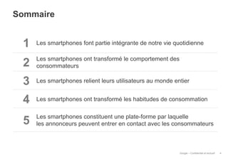Sommaire

1

Les smartphones font partie intégrante de notre vie quotidienne

2

Les smartphones ont transformé le comportement des
consommateurs

3

Les smartphones relient leurs utilisateurs au monde entier

4

Les smartphones ont transformé les habitudes de consommation

5

Les smartphones constituent une plate-forme par laquelle
les annonceurs peuvent entrer en contact avec les consommateurs

Google – Confidentiel et exclusif

4

 
