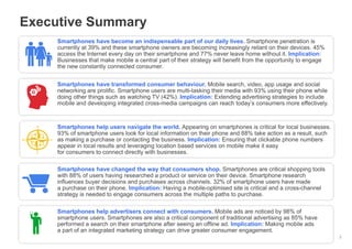 Executive Summary
Smartphones have become an indispensable part of our daily lives. Smartphone penetration is
currently at 39% and these smartphone owners are becoming increasingly reliant on their devices. 45%
access the Internet every day on their smartphone and 77% never leave home without it. Implication:
Businesses that make mobile a central part of their strategy will benefit from the opportunity to engage
the new constantly connected consumer.
Smartphones have transformed consumer behaviour. Mobile search, video, app usage and social
networking are prolific. Smartphone users are multi-tasking their media with 93% using their phone while
doing other things such as watching TV (42%). Implication: Extending advertising strategies to include
mobile and developing integrated cross-media campaigns can reach today’s consumers more effectively.

Smartphones help users navigate the world. Appearing on smartphones is critical for local businesses.
93% of smartphone users look for local information on their phone and 88% take action as a result, such
as making a purchase or contacting the business. Implication: Ensuring that clickable phone numbers
appear in local results and leveraging location based services on mobile make it easy
for consumers to connect directly with businesses.
Smartphones have changed the way that consumers shop. Smartphones are critical shopping tools
with 88% of users having researched a product or service on their device. Smartphone research
influences buyer decisions and purchases across channels. 32% of smartphone users have made
a purchase on their phone. Implication: Having a mobile-optimised site is critical and a cross-channel
strategy is needed to engage consumers across the multiple paths to purchase.
Smartphones help advertisers connect with consumers. Mobile ads are noticed by 98% of
smartphone users. Smartphones are also a critical component of traditional advertising as 85% have
performed a search on their smartphone after seeing an offline ad. Implication: Making mobile ads
a part of an integrated marketing strategy can drive greater consumer engagement.
Google Confidential and Proprietary

2

 
