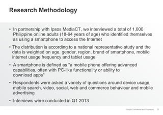 Research Methodology
•  In partnership with Ipsos MediaCT, we interviewed a total of 1,000
Philippine online adults (18-64 years of age) who identified themselves
as using a smartphone to access the Internet
•  The distribution is according to a national representative study and the
data is weighted on age, gender, region, brand of smartphone, mobile
internet usage frequency and tablet usage
•  A smartphone is defined as "a mobile phone offering advanced
capabilities, often with PC-like functionality or ability to
download apps"
•  Respondents were asked a variety of questions around device usage,
mobile search, video, social, web and commerce behaviour and mobile
advertising
•  Interviews were conducted in Q1 2013
Google Confidential and Proprietary

37

 