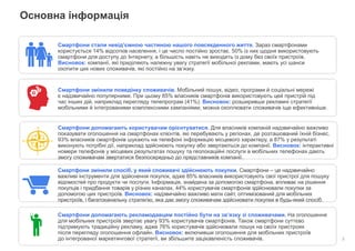 Конфіденційно. Власність компанії Google.
Основна інформація
2
Смартфони стали невід’ємною частиною нашого повсякденного життя. Зараз смартфонами
користується 14% відсотків населення, і це число постійно зростає. 50% із них щодня використовують
смартфони для доступу до Інтернету, а більшість навіть не виходить із дому без своїх пристроїв.
Висновок: компанії, які приділяють належну увагу стратегії мобільної реклами, мають усі шанси
охопити цих нових споживачів, які постійно на зв’язку.
Смартфони змінили поведінку споживачів. Мобільний пошук, відео, програми й соціальні мережі
є надзвичайно популярними. При цьому 85% власників смартфонів використовують цей пристрій під
час інших дій, наприклад перегляду телепрограм (41%). Висновок: розширивши рекламні стратегії
мобільними й інтегрованими комплексними кампаніями, можна охоплювати споживачів іще ефективніше.
Смартфони допомагають користувачам орієнтуватися. Для власників компаній надзвичайно важливо
показувати оголошення на смартфонах клієнтів, які перебувають у регіонах, де розташований їхній бізнес.
93% власників смартфонів шукають на телефоні інформацію місцевого характеру, а 87% у результаті
виконують потрібні дії, наприклад здійснюють покупку або звертаються до компанії. Висновок: інтерактивні
номери телефонів у місцевих результатах пошуку та геолокаційні послуги в мобільних телефонах дають
змогу споживачам звертатися безпосередньо до представників компанії.
Смартфони змінили спосіб, у який споживачі здійснюють покупки. Смартфони – це надзвичайно
важливі інструменти для здійснення покупок, адже 85% власників використовують свої пристрої для пошуку
відомостей про продукти чи послуги. Інформація, знайдена за допомогою смартфона, впливає на рішення
покупців і придбання товарів у різних каналах. 44% користувачів смартфонів здійснювали покупки за
допомогою цих пристроїв. Висновок: надзвичайно важливо мати сайт, оптимізований для мобільних
пристроїв, і багатоканальну стратегію, яка дає змогу споживачам здійснювати покупки в будь-який спосіб.
Смартфони допомагають рекламодавцям постійно бути на зв’язку зі споживачами. На оголошення
для мобільних пристроїв звертає увагу 93% користувачів смартфонів. Також смартфони суттєво
підтримують традиційну рекламу, адже 76% користувачів здійснювали пошук на своїх пристроях
після перегляду оголошення офлайн. Висновок: включивши оголошення для мобільних пристроїв
до інтегрованої маркетингової стратегії, ви збільшите зацікавленість споживачів.
 