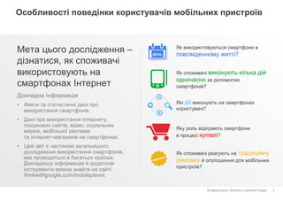 Конфіденційно. Власність компанії Google.
Особливості поведінки користувачів мобільних пристроїв
Мета цього дослідження –
дізнатися, як споживачі
використовують на
смартфонах Інтернет
3
Як використовуються смартфони в
повсякденному житті?
Як споживачі виконують кілька дій
одночасно за допомогою
смартфонів?
Які дії виконують на смартфонах
користувачі?
Яку роль відіграють смартфони
в процесі купівлі?
Як споживачі реагують на традиційну
рекламу й оголошення для мобільних
пристроїв?
ДЕНЬ
Докладна інформація
•  Факти та статистичні дані про
використання смартфонів.
•  Дані про використання Інтернету,
пошукових сайтів, відео, соціальних
мереж, мобільної реклами
та інтернет-магазинів на смартфонах.
•  Цей звіт є частиною загальнішого
дослідження використання смартфонів,
яке проводиться в багатьох країнах.
Докладнішу інформацію й додаткові
інструменти можна знайти на сайті
thinkwithgoogle.com/mobileplanet.
 