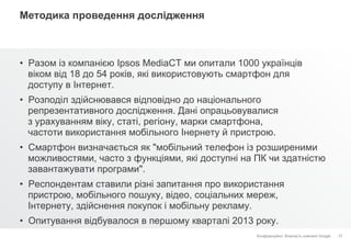 Конфіденційно. Власність компанії Google.
Методика проведення дослідження
•  Разом із компанією Ipsos MediaCT ми опитали 1000 українців
віком від 18 до 54 років, які використовують смартфон для
доступу в Інтернет.
•  Розподіл здійснювався відповідно до національного
репрезентативного дослідження. Дані опрацьовувалися
з урахуванням віку, статі, регіону, марки смартфона,
частоти використання мобільного Інернету й пристрою.
•  Смартфон визначається як "мобільний телефон із розширеними
можливостями, часто з функціями, які доступні на ПК чи здатністю
завантажувати програми".
•  Респондентам ставили різні запитання про використання
пристрою, мобільного пошуку, відео, соціальних мереж,
Інтернету, здійснення покупок і мобільну рекламу.
•  Опитування відбувалося в першому кварталі 2013 року.
37
 
