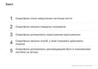 Конфіденційно. Власність компанії Google.
Зміст
4
1 Смартфони стали невід’ємною частиною життя
2 Смартфони змінили поведінку споживачів
3 Смартфони допомагають користувачам орієнтуватися
4 Смартфони змінили спосіб, у який споживачі здійснюють
покупки
5 Смартфони допомагають рекламодавцям бути зі споживачами
постійно на зв’язку
 
