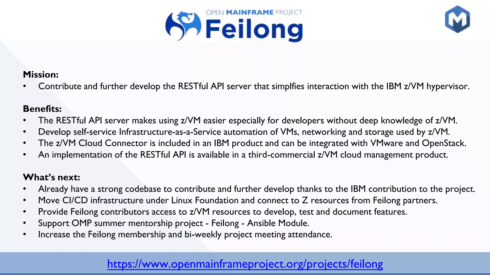 https://www.openmainframeproject.org/projects/feilong
Mission:
• Contribute and further develop the RESTful API server that simplfies interaction with the IBM z/VM hypervisor.
Benefits:
• The RESTful API server makes using z/VM easier especially for developers without deep knowledge of z/VM.
• Develop self-service Infrastructure-as-a-Service automation of VMs, networking and storage used by z/VM.
• The z/VM Cloud Connector is included in an IBM product and can be integrated with VMware and OpenStack.
• An implementation of the RESTful API is available in a third-commercial z/VM cloud management product.
What’s next:
• Already have a strong codebase to contribute and further develop thanks to the IBM contribution to the project.
• Move CI/CD infrastructure under Linux Foundation and connect to Z resources from Feilong partners.
• Provide Feilong contributors access to z/VM resources to develop, test and document features.
• Support OMP summer mentorship project - Feilong - Ansible Module.
• Increase the Feilong membership and bi-weekly project meeting attendance.
 