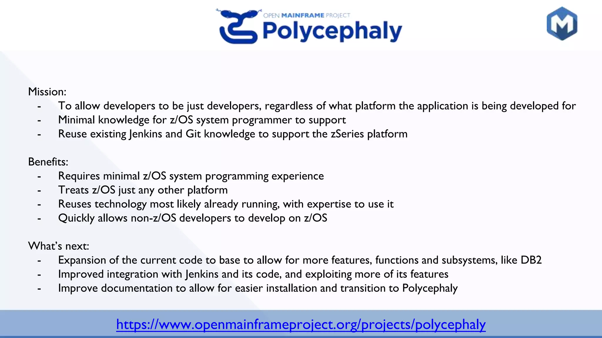 https://www.openmainframeproject.org/projects/polycephaly
Mission:
- To allow developers to be just developers, regardless of what platform the application is being developed for
- Minimal knowledge for z/OS system programmer to support
- Reuse existing Jenkins and Git knowledge to support the zSeries platform
Benefits:
- Requires minimal z/OS system programming experience
- Treats z/OS just any other platform
- Reuses technology most likely already running, with expertise to use it
- Quickly allows non-z/OS developers to develop on z/OS
What’s next:
- Expansion of the current code to base to allow for more features, functions and subsystems, like DB2
- Improved integration with Jenkins and its code, and exploiting more of its features
- Improve documentation to allow for easier installation and transition to Polycephaly
 