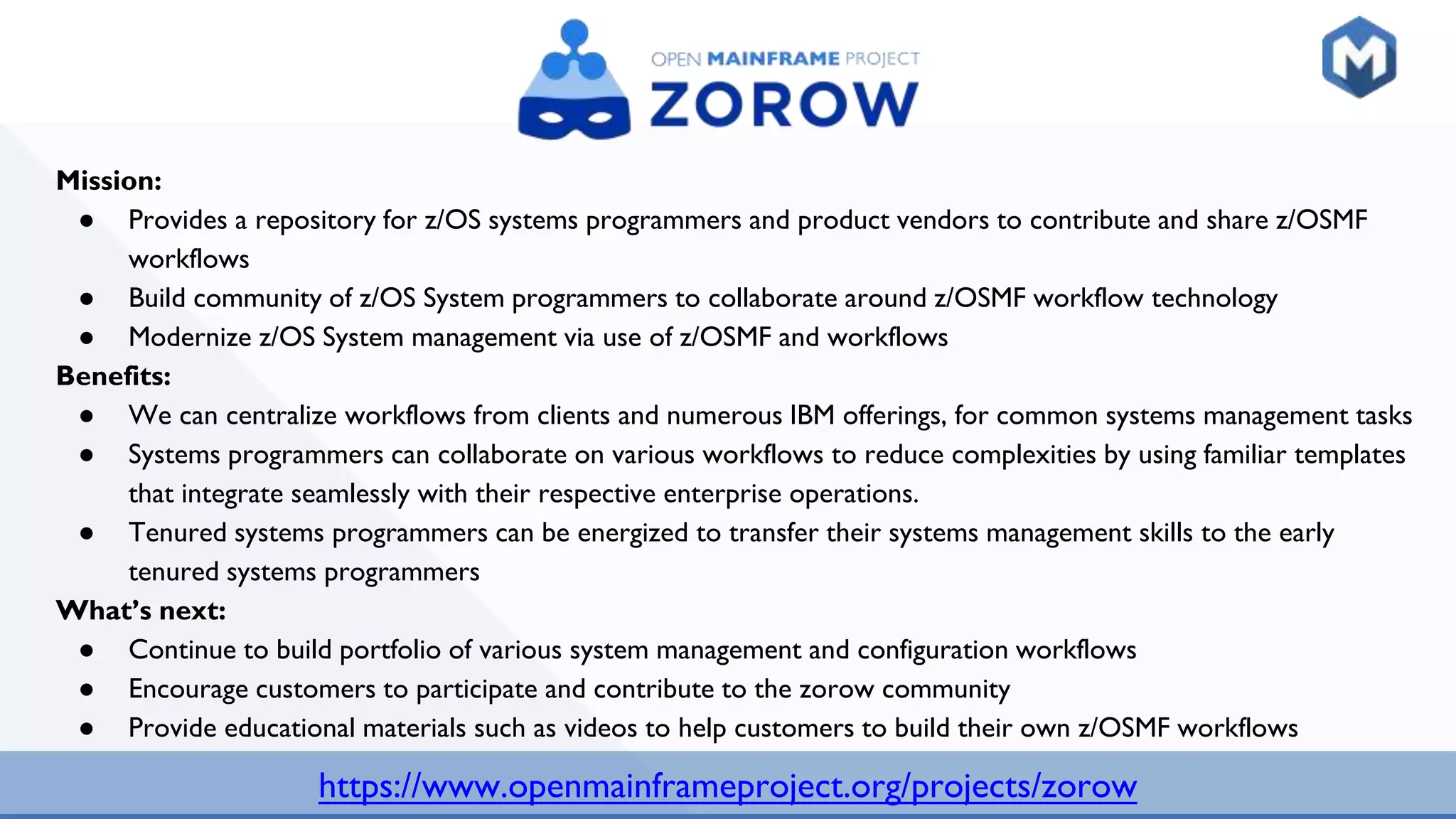 https://www.openmainframeproject.org/projects/zorow
Mission:
● Provides a repository for z/OS systems programmers and product vendors to contribute and share z/OSMF
workflows
● Build community of z/OS System programmers to collaborate around z/OSMF workflow technology
● Modernize z/OS System management via use of z/OSMF and workflows
Benefits:
● We can centralize workflows from clients and numerous IBM offerings, for common systems management tasks
● Systems programmers can collaborate on various workflows to reduce complexities by using familiar templates
that integrate seamlessly with their respective enterprise operations.
● Tenured systems programmers can be energized to transfer their systems management skills to the early
tenured systems programmers
What’s next:
● Continue to build portfolio of various system management and configuration workflows
● Encourage customers to participate and contribute to the zorow community
● Provide educational materials such as videos to help customers to build their own z/OSMF workflows
 