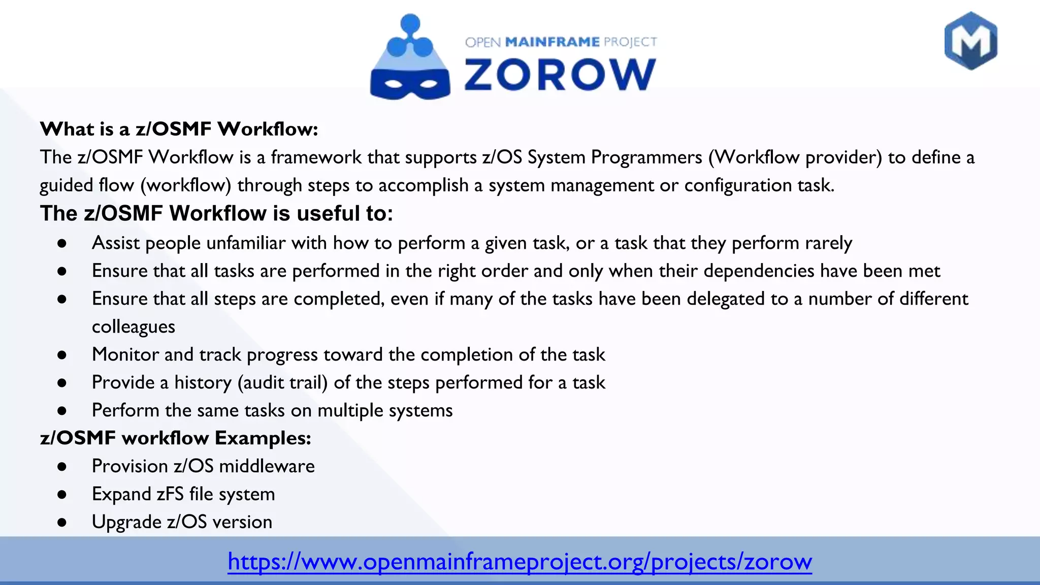 https://www.openmainframeproject.org/projects/zorow
What is a z/OSMF Workflow:
The z/OSMF Workflow is a framework that supports z/OS System Programmers (Workflow provider) to define a
guided flow (workflow) through steps to accomplish a system management or configuration task.
The z/OSMF Workflow is useful to:
● Assist people unfamiliar with how to perform a given task, or a task that they perform rarely
● Ensure that all tasks are performed in the right order and only when their dependencies have been met
● Ensure that all steps are completed, even if many of the tasks have been delegated to a number of different
colleagues
● Monitor and track progress toward the completion of the task
● Provide a history (audit trail) of the steps performed for a task
● Perform the same tasks on multiple systems
z/OSMF workflow Examples:
● Provision z/OS middleware
● Expand zFS file system
● Upgrade z/OS version
 