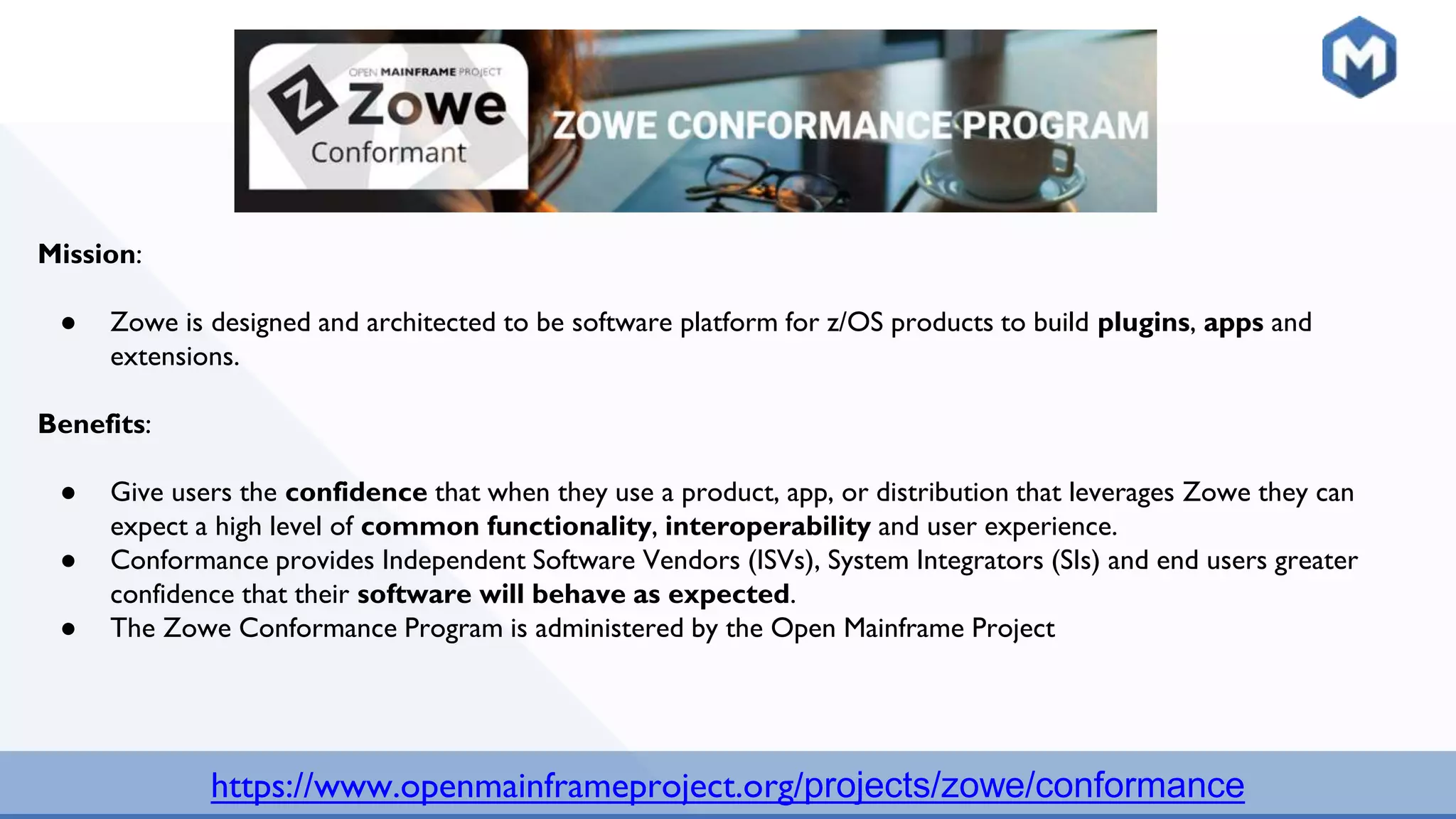 https://www.openmainframeproject.org/projects/zowe/conformance
Mission:
● Zowe is designed and architected to be software platform for z/OS products to build plugins, apps and
extensions.
Benefits:
● Give users the confidence that when they use a product, app, or distribution that leverages Zowe they can
expect a high level of common functionality, interoperability and user experience.
● Conformance provides Independent Software Vendors (ISVs), System Integrators (SIs) and end users greater
confidence that their software will behave as expected.
● The Zowe Conformance Program is administered by the Open Mainframe Project
 