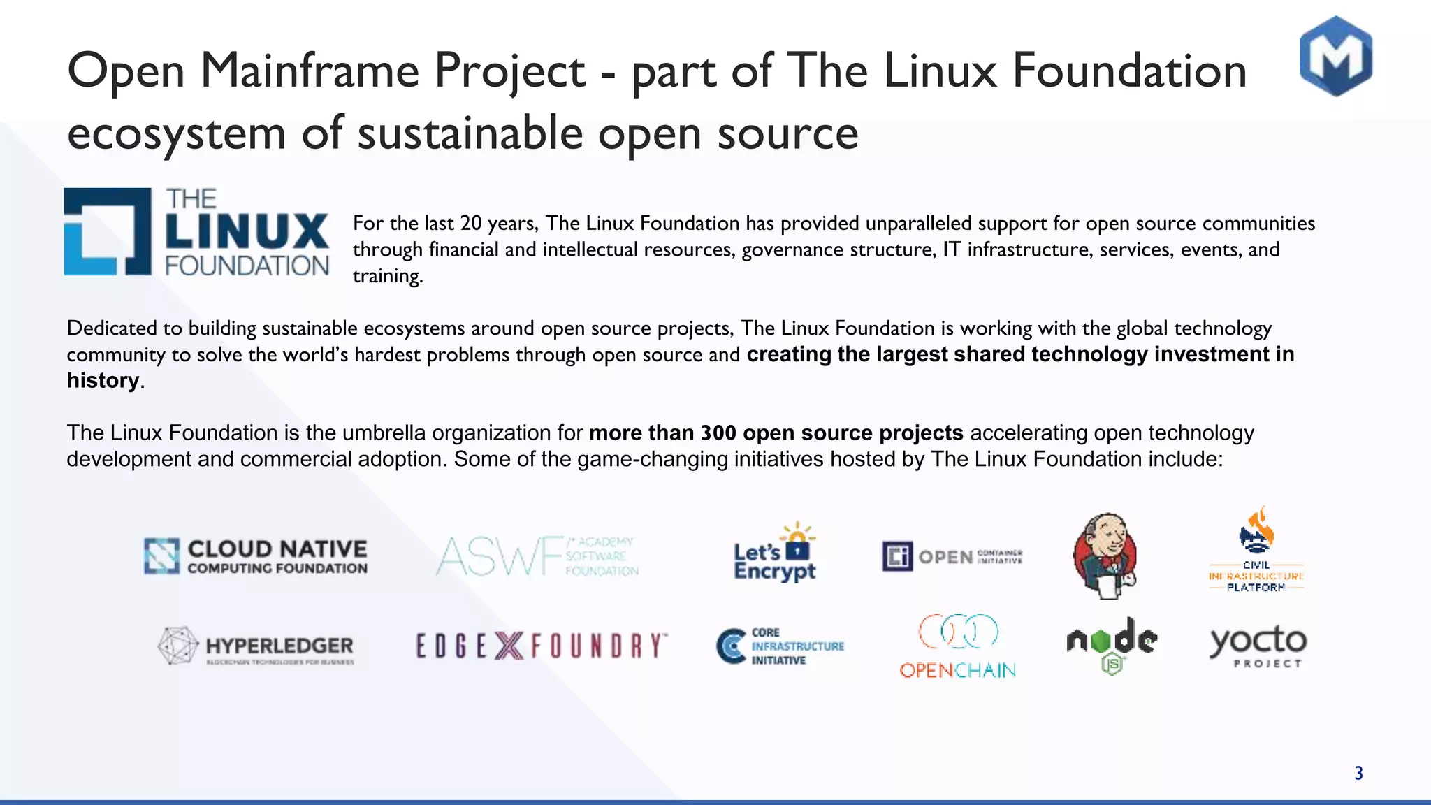 For the last 20 years, The Linux Foundation has provided unparalleled support for open source communities
through financial and intellectual resources, governance structure, IT infrastructure, services, events, and
training.
Dedicated to building sustainable ecosystems around open source projects, The Linux Foundation is working with the global technology
community to solve the world’s hardest problems through open source and creating the largest shared technology investment in
history.
The Linux Foundation is the umbrella organization for more than 300 open source projects accelerating open technology
development and commercial adoption. Some of the game-changing initiatives hosted by The Linux Foundation include:
3
Open Mainframe Project - part of The Linux Foundation
ecosystem of sustainable open source
 
