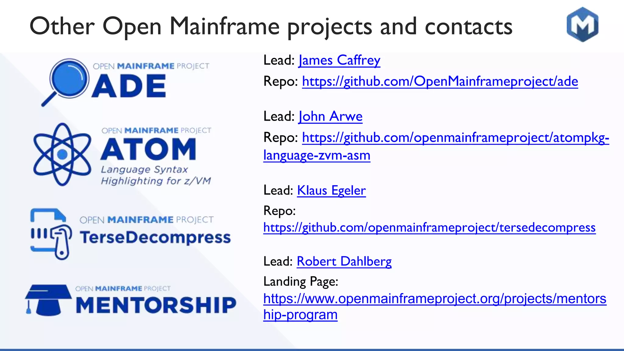 Other Open Mainframe projects and contacts
Lead: James Caffrey
Repo: https://github.com/OpenMainframeproject/ade
Lead: John Arwe
Repo: https://github.com/openmainframeproject/atompkg-
language-zvm-asm
Lead: Klaus Egeler
Repo:
https://github.com/openmainframeproject/tersedecompress
Lead: Robert Dahlberg
Landing Page:
https://www.openmainframeproject.org/projects/mentors
hip-program
 
