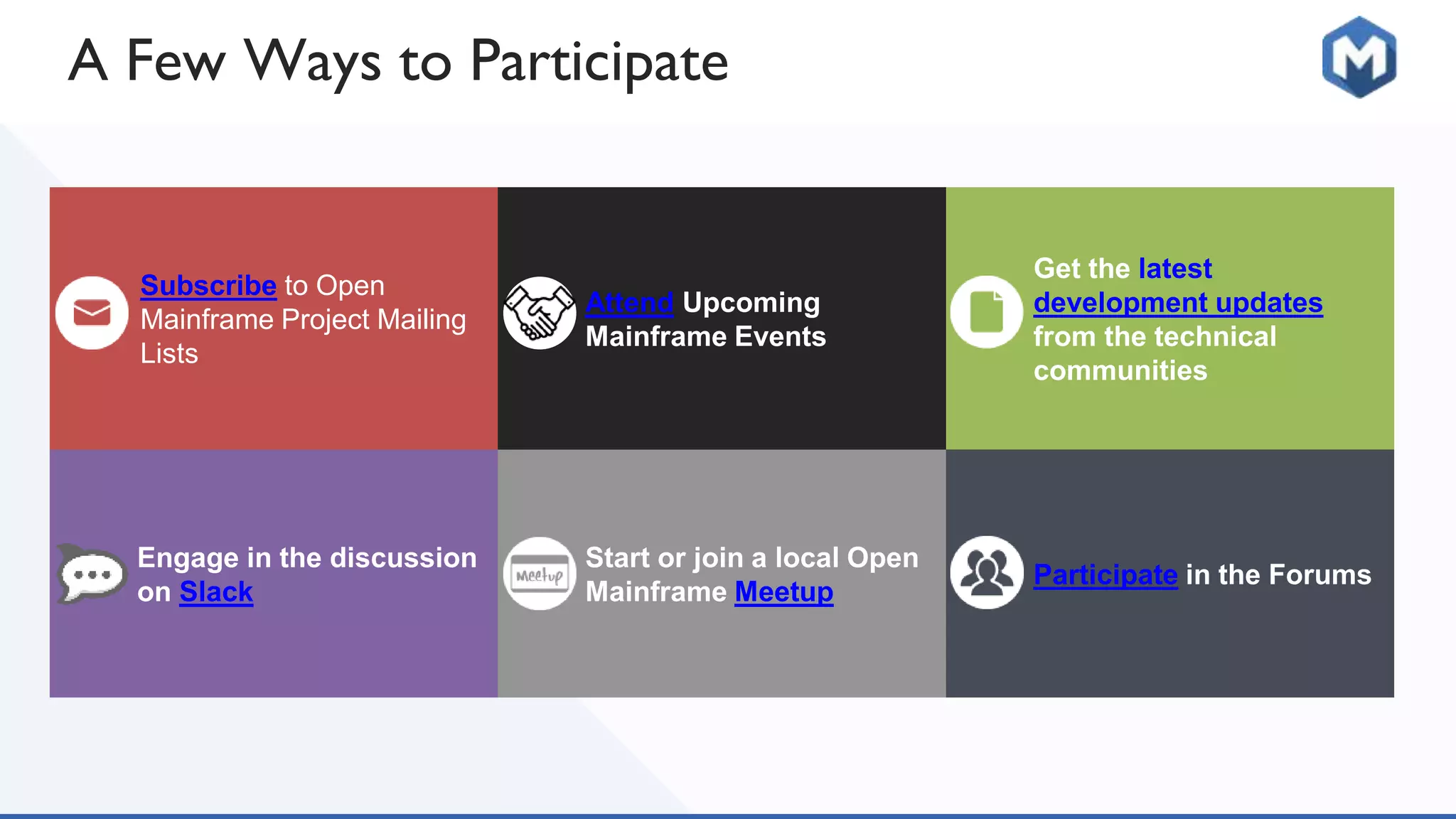A Few Ways to Participate
Subscribe to Open
Mainframe Project Mailing
Lists
Attend Upcoming
Mainframe Events
Get the latest
development updates
from the technical
communities
Engage in the discussion
on Slack
Start or join a local Open
Mainframe Meetup
Participate in the Forums
 