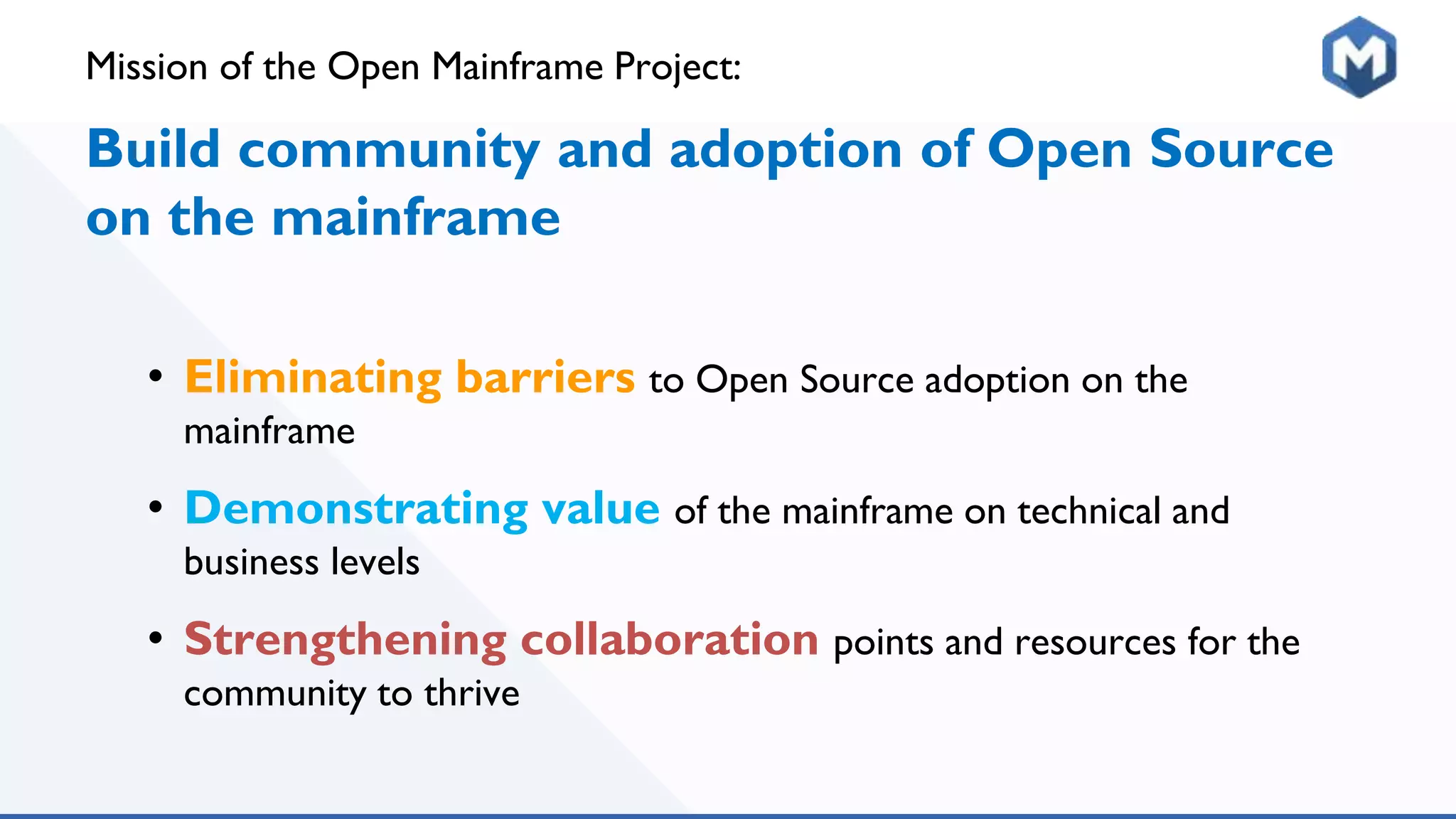 Mission of the Open Mainframe Project:
Build community and adoption of Open Source
on the mainframe
• Eliminating barriers to Open Source adoption on the
mainframe
• Demonstrating value of the mainframe on technical and
business levels
• Strengthening collaboration points and resources for the
community to thrive
 