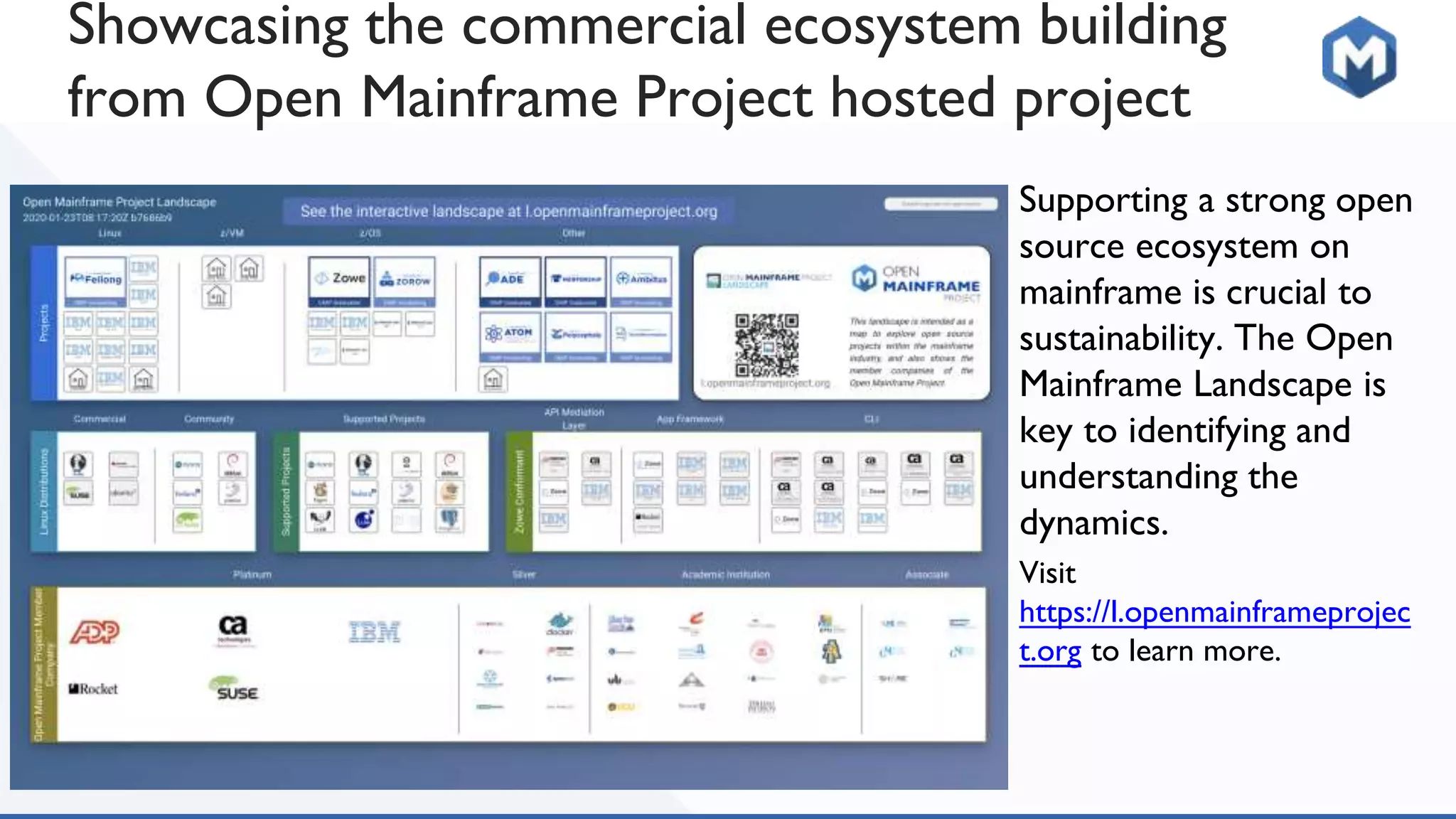 Supporting a strong open
source ecosystem on
mainframe is crucial to
sustainability. The Open
Mainframe Landscape is
key to identifying and
understanding the
dynamics.
Visit
https://l.openmainframeprojec
t.org to learn more.
Showcasing the commercial ecosystem building
from Open Mainframe Project hosted project
 