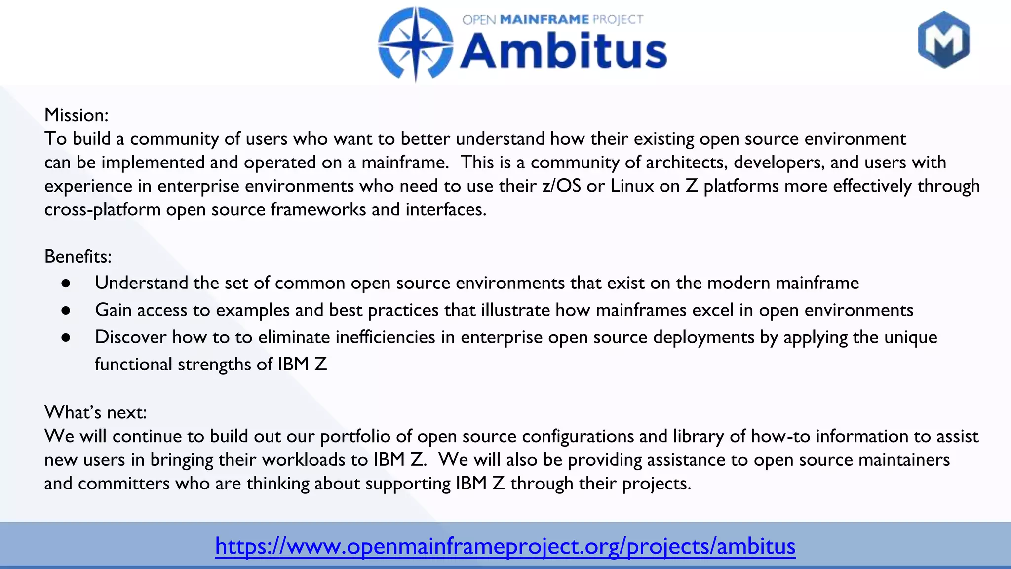 https://www.openmainframeproject.org/projects/ambitus
Mission:
To build a community of users who want to better understand how their existing open source environment
can be implemented and operated on a mainframe. This is a community of architects, developers, and users with
experience in enterprise environments who need to use their z/OS or Linux on Z platforms more effectively through
cross-platform open source frameworks and interfaces.
Benefits:
● Understand the set of common open source environments that exist on the modern mainframe
● Gain access to examples and best practices that illustrate how mainframes excel in open environments
● Discover how to to eliminate inefficiencies in enterprise open source deployments by applying the unique
functional strengths of IBM Z
What’s next:
We will continue to build out our portfolio of open source configurations and library of how-to information to assist
new users in bringing their workloads to IBM Z. We will also be providing assistance to open source maintainers
and committers who are thinking about supporting IBM Z through their projects.
 