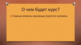 О чем будет курс?
O Главные вопросы мучающие простого человека
 