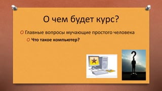 О чем будет курс?
O Главные вопросы мучающие простого человека
O Что такое компьютер?
 