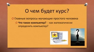 О чем будет курс?
O Главные вопросы мучающие простого человека
O Что такое компьютер? - как математически
определить компьютер?
 