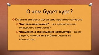 О чем будет курс?
O Главные вопросы мучающие простого человека
O Что такое компьютер? - как математически
определить компьютер?
O Что может, а что не может компьютер? – какие
задачи, никогда нельзя будет решить на
компьютере
 