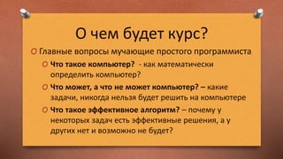 О чем будет курс?
O Главные вопросы мучающие простого программиста
O Что такое компьютер? - как математически
определить компьютер?
O Что может, а что не может компьютер? – какие
задачи, никогда нельзя будет решить на компьютере
O Что такое эффективное алгоритм? – почему у
некоторых задач есть эффективные решения, а у
других нет и возможно не будет?
 