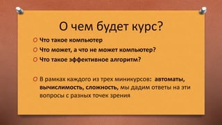 О чем будет курс?
O Что такое компьютер
O Что может, а что не может компьютер?
O Что такое эффективное алгоритм?
O В рамках каждого из трех миникурсов: автоматы,
вычислимость, сложность, мы дадим ответы на эти
вопросы с разных точек зрения
 