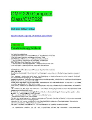 OMP 220 Complete
Class/OMP220
Click Link Below To Buy:
https://hwaid.com/shop/omp-220-complete-classomp220/
Contact Us:
hwaidservices@gmail.com
OMP 220 Complete Class
COMP 220 iLab 1 Two-Dimensional Arrays Lab Report and Source Code
COMP 220 iLab 2 Resistor Lab Reportand Source Code
COMP 220 iLab 3 Bank Account Lab Reportand Source Code
COMP 220 iLab 4 Composition Lab Reportand Source Code
COMP 220 iLab 5 Lab Report and Source Code
COMP 220 iLab 6 Overloaded Operators Lab Report and Source Code
COMP 220 iLab 7 Polymorphism Lab Reportand Source Code
COMP 220 iLab 1 Two-Dimensional Arrays Lab Report and Source Code
BlackJack Table
Specification:Include a briefdescription ofwhat the program accomplishes,including its input,key processes,and
output.
There is always a dealer in the game.At the startof the game,the dealer’s firstcard will not be shown or displayed.
The second card will be displayed.The dealer may
draw additional cards.The dealer mustuse a random-number generator to determine the maximum number ofcards
the dealer will draw–a value between 0 and 3.
In other words,the dealer is a computer player. The dealer does notshow all the cards or the total until a ll the players
have either gone bust(over 21) or hold (no more
cards drawn).There mustbe at leastone other player (you) and up to a maximum offour other players (all played by
you).
. On a player’s turn, that player may either draw a card or hold.Once a player holds,he or she should notbe asked to
draw another card during this game.
All the cards for each player, including the first card dealt,are displayed,along with the suitsymbol:spades ♠,clubs
♣, hearts ♥, or diamonds ♦.Each game will start
with a new,52-card deck, which is modeled on a real deck of cards.
. The card deck has 52 cards with no jokers.
The card deck is represented by a two-dimensional arrayof data-type character, where the first dimension represents
the suitand the second dimension represents
the card in the suit, such as the following.i.char CardDeck[4][13];At the start of each game,each elementofthe
two-dimensional arrayis initialized to a value of ” “, or
the “space” character.The deck has four suits,represented bythe following dimension indices.
.
i. ii. iii. Each suithas 13 cards:2, 3, 4, 5, 6, 7, 8,9 ,10, jack, queen,king,and ace. Each card in a suitis represented
 