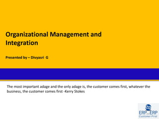 Organizational Management and
Integration
Presented by – Divyasri G




The most important adage and the only adage is, the customer comes first, whatever the
business, the customer comes first -Kerry Stokes
 